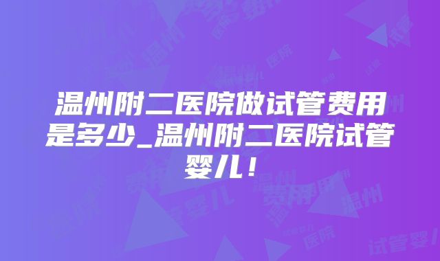 温州附二医院做试管费用是多少_温州附二医院试管婴儿!