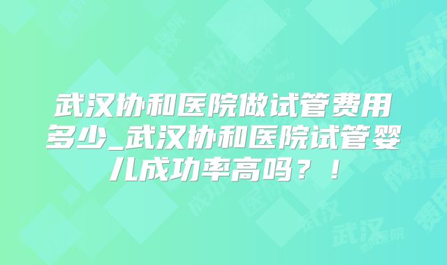 武汉协和医院做试管费用多少_武汉协和医院试管婴儿成功率高吗？！