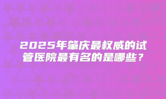 2025年肇庆最权威的试管医院最有名的是哪些？