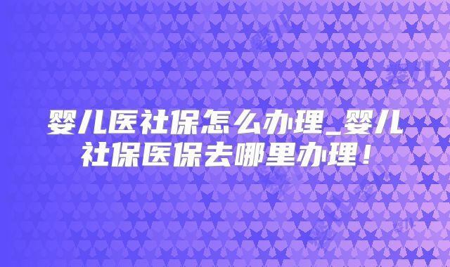 婴儿医社保怎么办理_婴儿社保医保去哪里办理！