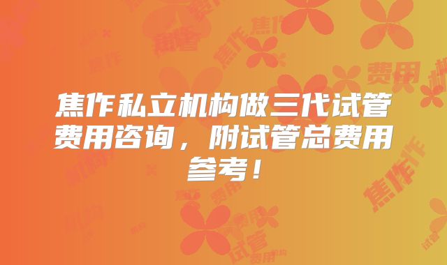 焦作私立机构做三代试管费用咨询，附试管总费用参考！