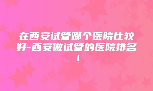 在西安试管哪个医院比较好-西安做试管的医院排名！