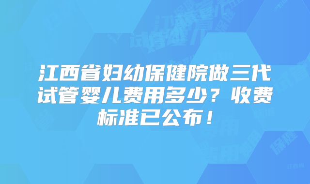 江西省妇幼保健院做三代试管婴儿费用多少？收费标准已公布！