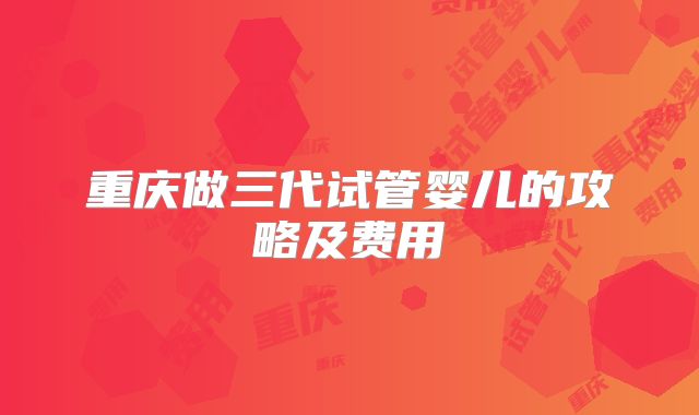 重庆做三代试管婴儿的攻略及费用