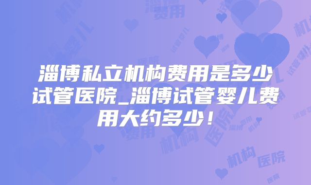 淄博私立机构费用是多少试管医院_淄博试管婴儿费用大约多少！