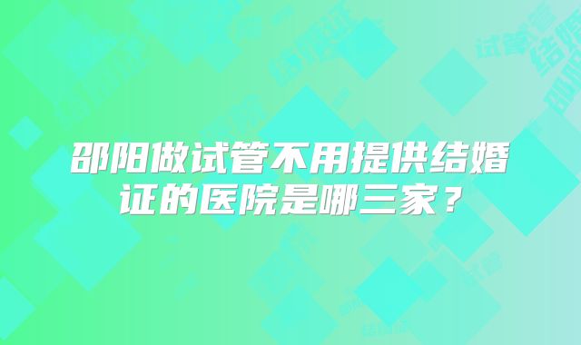 邵阳做试管不用提供结婚证的医院是哪三家？