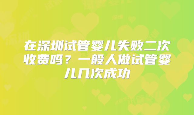 在深圳试管婴儿失败二次收费吗？一般人做试管婴儿几次成功