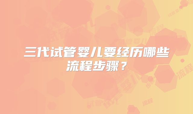 三代试管婴儿要经历哪些流程步骤？