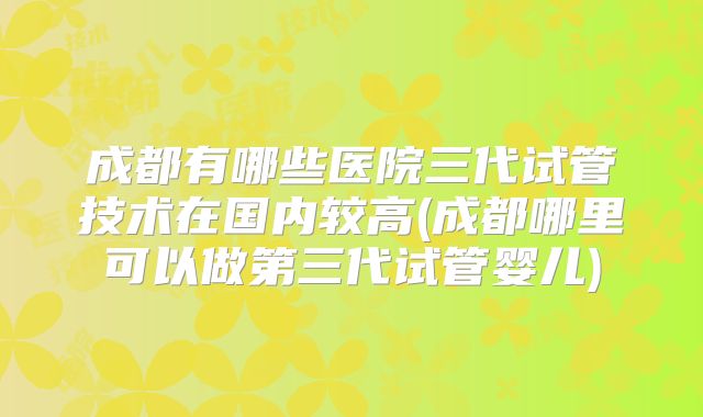 成都有哪些医院三代试管技术在国内较高(成都哪里可以做第三代试管婴儿)