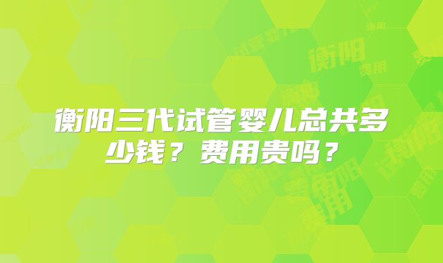 衡阳三代试管婴儿总共多少钱？费用贵吗？