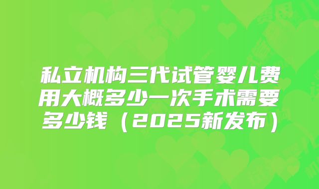 私立机构三代试管婴儿费用大概多少一次手术需要多少钱（2025新发布）