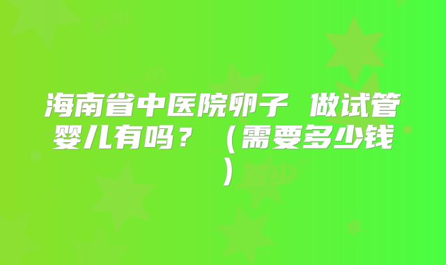 海南省中医院卵子 做试管婴儿有吗?(需要多少钱)