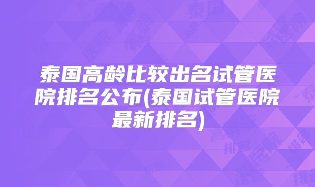 泰国高龄比较出名试管医院排名公布(泰国试管医院最新排名)