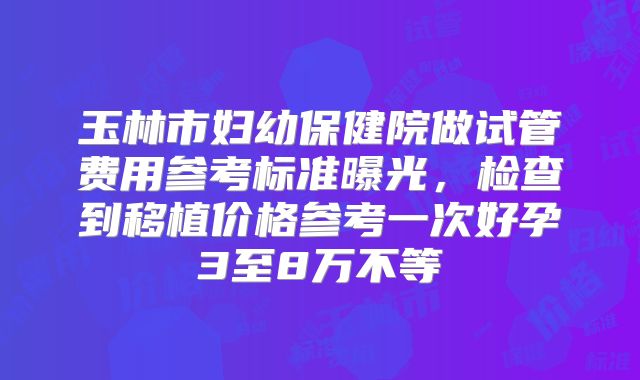 玉林市妇幼保健院做试管费用参考标准曝光，检查到移植价格参考一次好孕3至8万不等