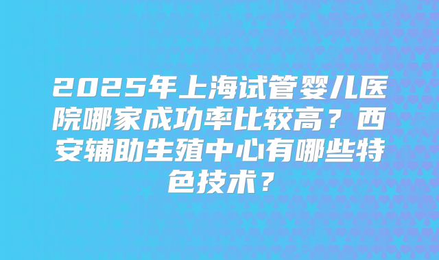 2025年上海试管婴儿医院哪家成功率比较高？西安辅助生殖中心有哪些特色技术？