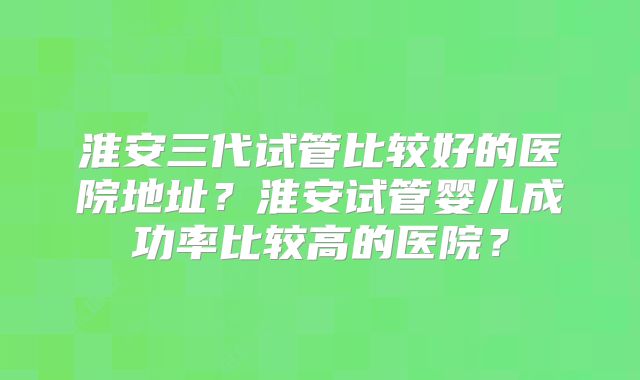 淮安三代试管比较好的医院地址?淮安试管婴儿成功率比较高的医院?