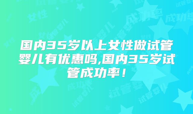 国内35岁以上女性做试管婴儿有优惠吗,国内35岁试管成功率！