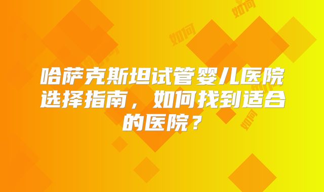 哈萨克斯坦试管婴儿医院选择指南，如何找到适合的医院？