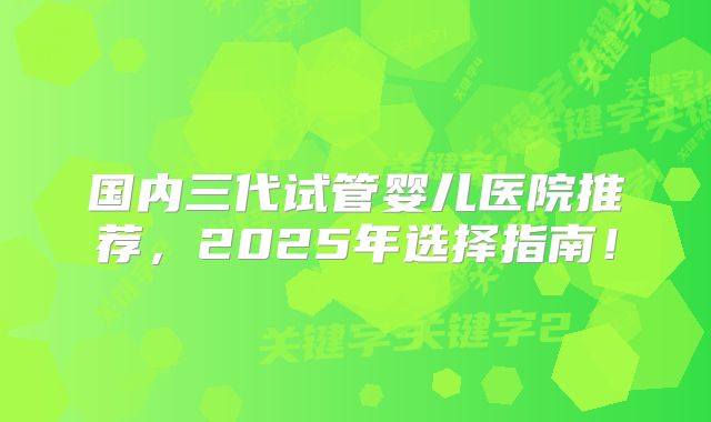 国内三代试管婴儿医院推荐，2025年选择指南！