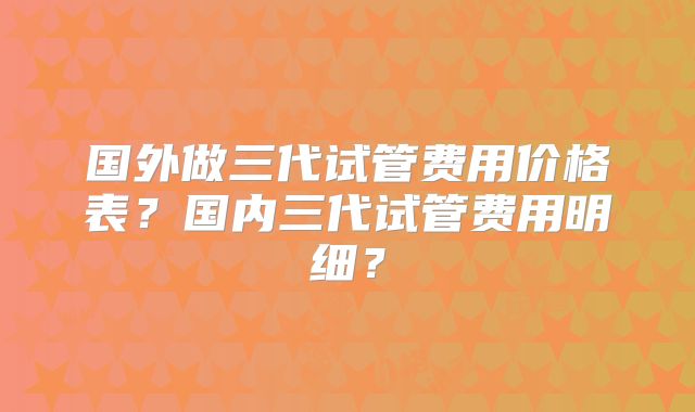 国外做三代试管费用价格表？国内三代试管费用明细？