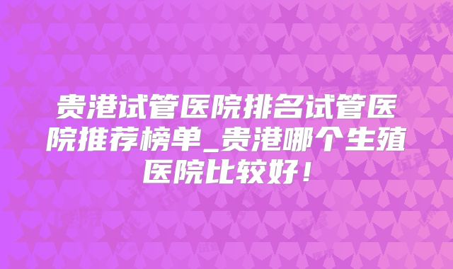 贵港试管医院排名试管医院推荐榜单_贵港哪个生殖医院比较好！