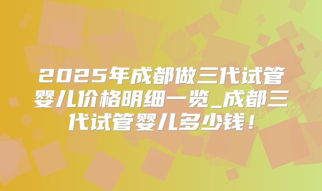 2025年成都做三代试管婴儿价格明细一览_成都三代试管婴儿多少钱!