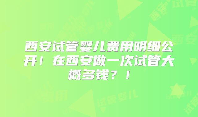 西安试管婴儿费用明细公开！在西安做一次试管大概多钱？！