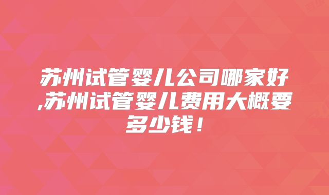 苏州试管婴儿公司哪家好,苏州试管婴儿费用大概要多少钱！