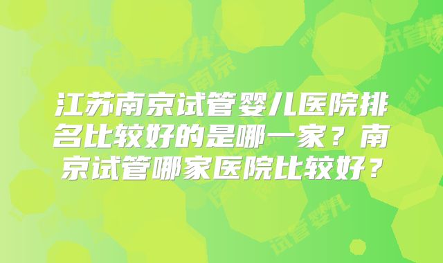 江苏南京试管婴儿医院排名比较好的是哪一家？南京试管哪家医院比较好？
