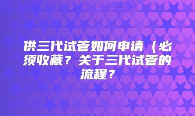 供三代试管如何申请(必须收藏?关于三代试管的流程?