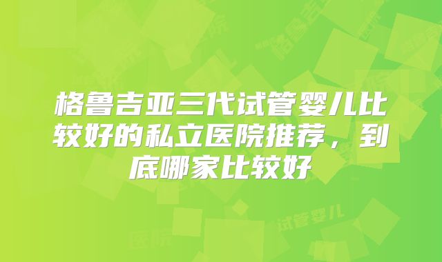 格鲁吉亚三代试管婴儿比较好的私立医院推荐，到底哪家比较好