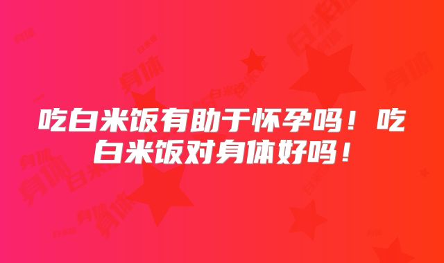 吃白米饭有助于怀孕吗！吃白米饭对身体好吗！