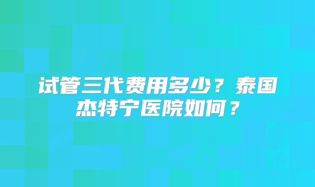 试管三代费用多少？泰国杰特宁医院如何？