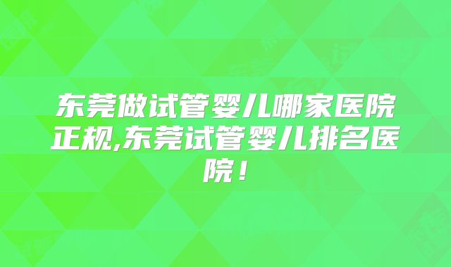 东莞做试管婴儿哪家医院正规,东莞试管婴儿排名医院!