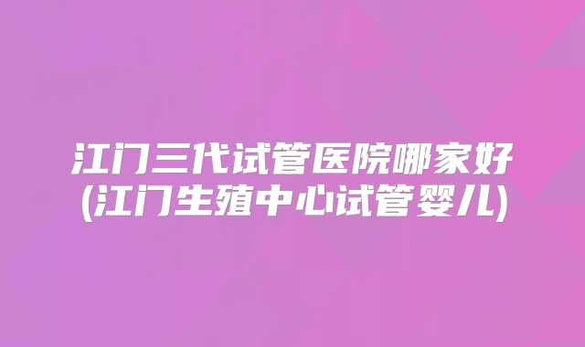 江门三代试管医院哪家好(江门生殖中心试管婴儿)