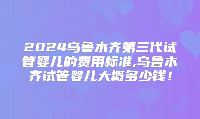 2024乌鲁木齐第三代试管婴儿的费用标准,乌鲁木齐试管婴儿大概多少钱！