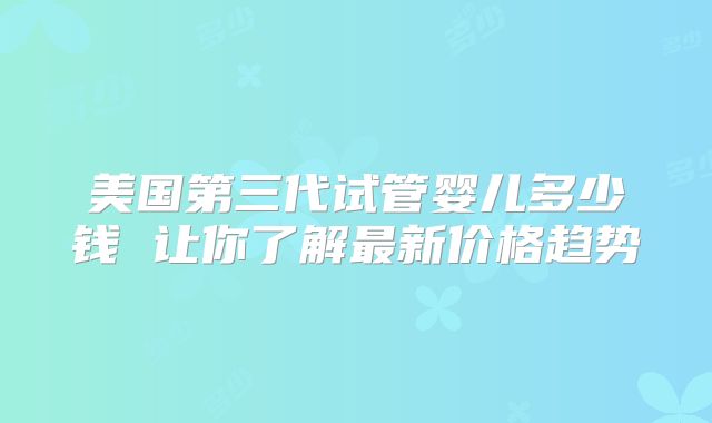 美国第三代试管婴儿多少钱 让你了解最新价格趋势