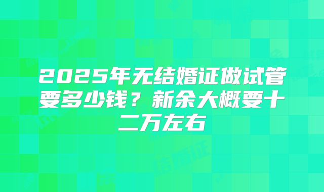 2025年无结婚证做试管要多少钱？新余大概要十二万左右