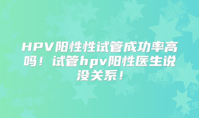 HPV阳性性试管成功率高吗！试管hpv阳性医生说没关系！