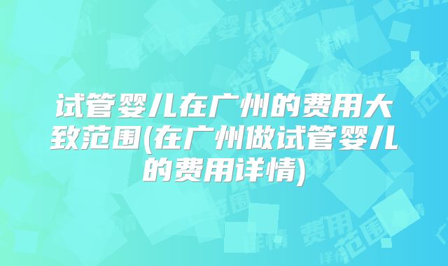 试管婴儿在广州的费用大致范围(在广州做试管婴儿的费用详情)