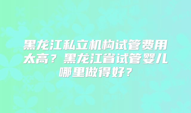 黑龙江私立机构试管费用太高?黑龙江省试管婴儿哪里做得好?