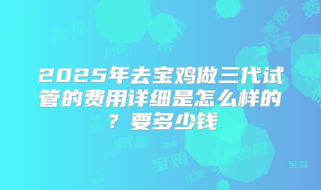 2025年去宝鸡做三代试管的费用详细是怎么样的？要多少钱