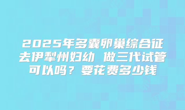 2025年多囊卵巢综合征去伊犁州妇幼 做三代试管可以吗?要花费多少钱