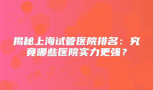 揭秘上海试管医院排名：究竟哪些医院实力更强？