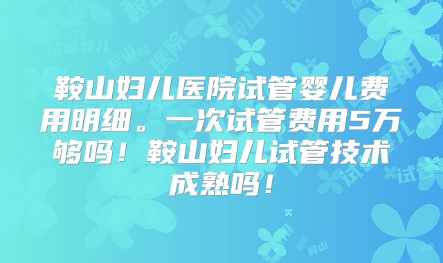 鞍山妇儿医院试管婴儿费用明细。一次试管费用5万够吗!鞍山妇儿试管技术成熟吗!