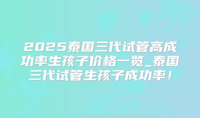 2025泰国三代试管高成功率生孩子价格一览_泰国三代试管生孩子成功率！