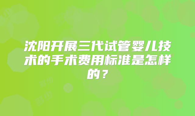 沈阳开展三代试管婴儿技术的手术费用标准是怎样的？