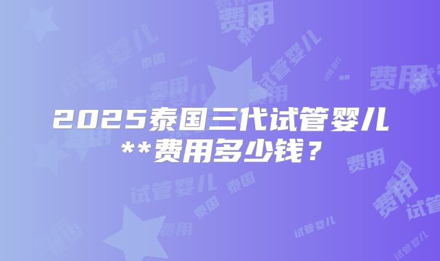 2025泰国三代试管婴儿**费用多少钱?