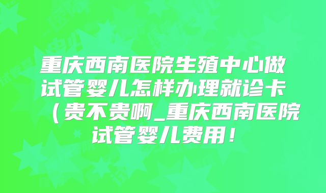 重庆西南医院生殖中心做试管婴儿怎样办理就诊卡(贵不贵啊_重庆西南医院试管婴儿费用!