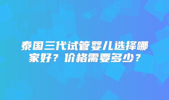 泰国三代试管婴儿选择哪家好？价格需要多少？